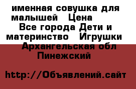 именная совушка для малышей › Цена ­ 600 - Все города Дети и материнство » Игрушки   . Архангельская обл.,Пинежский 